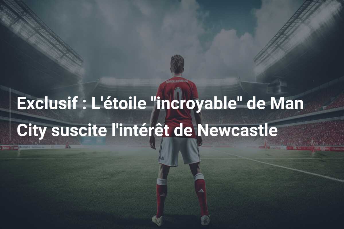 Exclusif : L’étoile “incroyable” de Man City suscite l’intérêt de Newcastle