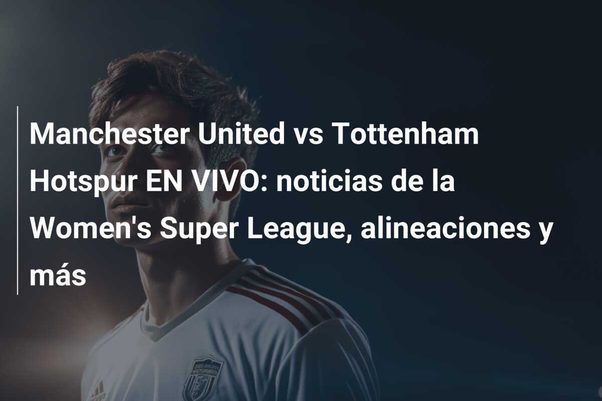 Manchester United vs Tottenham Hotspur EN VIVO: noticias de la Women's Super League, alineaciones y más