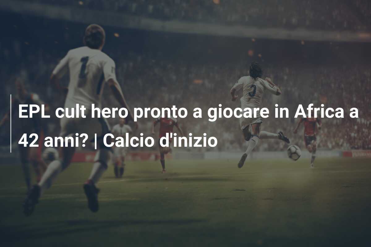 EPL cult hero pronto a giocare in Africa a 42 anni? | Calcio d’inizio