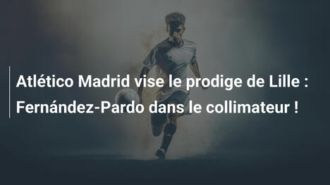 Atlético Madrid vise le prodige de Lille : Fernández-Pardo dans le collimateur !