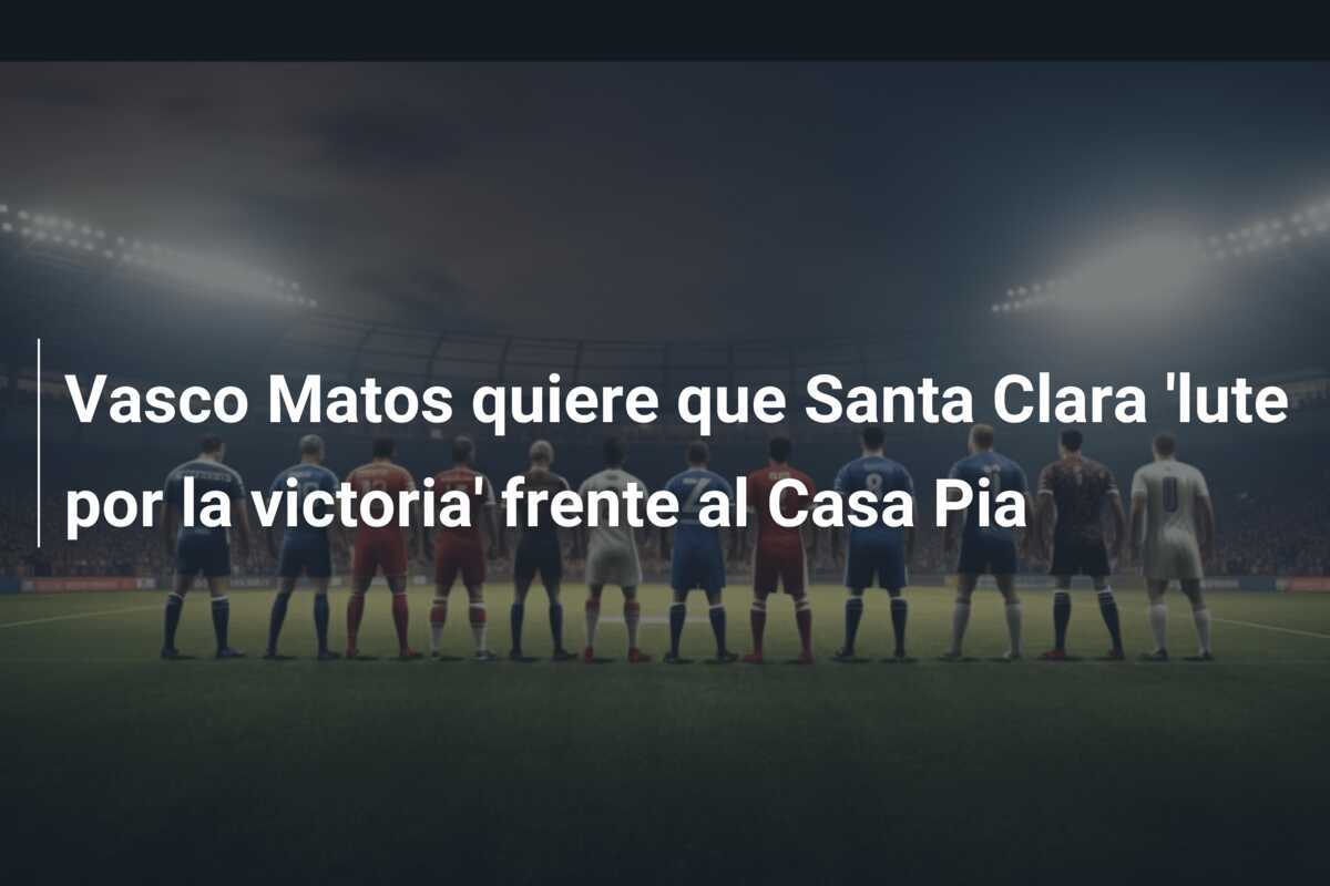 Vasco Matos quiere que Santa Clara ‘lute por la victoria’ frente al Casa Pia