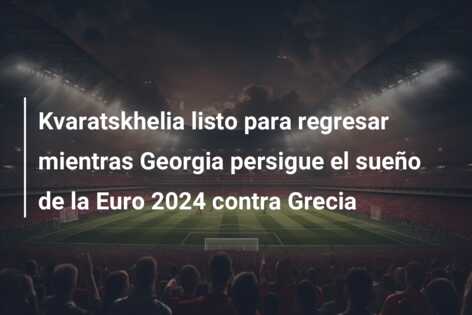 Kvaratskhelia listo para regresar mientras Georgia persigue el sueño de la Euro 2024 contra Grecia