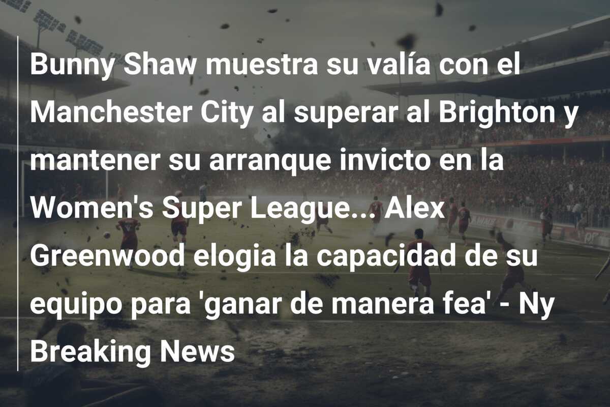 Bunny Shaw muestra su valía con el Manchester City al superar al Brighton y mantener su arranque invicto en la Women's Super League... Alex Greenwood elogia la capacidad de su equipo para 'ganar de manera fea' - Ny Breaking News