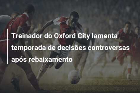 Treinador do Oxford City lamenta temporada de decisões controversas após rebaixamento