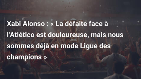 Xabi Alonso : « La défaite face à l'Atlético est douloureuse, mais nous sommes déjà en mode Ligue des champions »