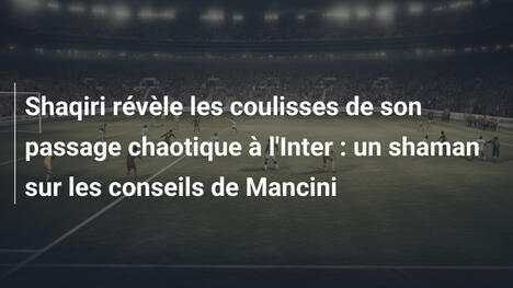 Shaqiri révèle les coulisses de son passage chaotique à l'Inter : un shaman sur les conseils de Mancini