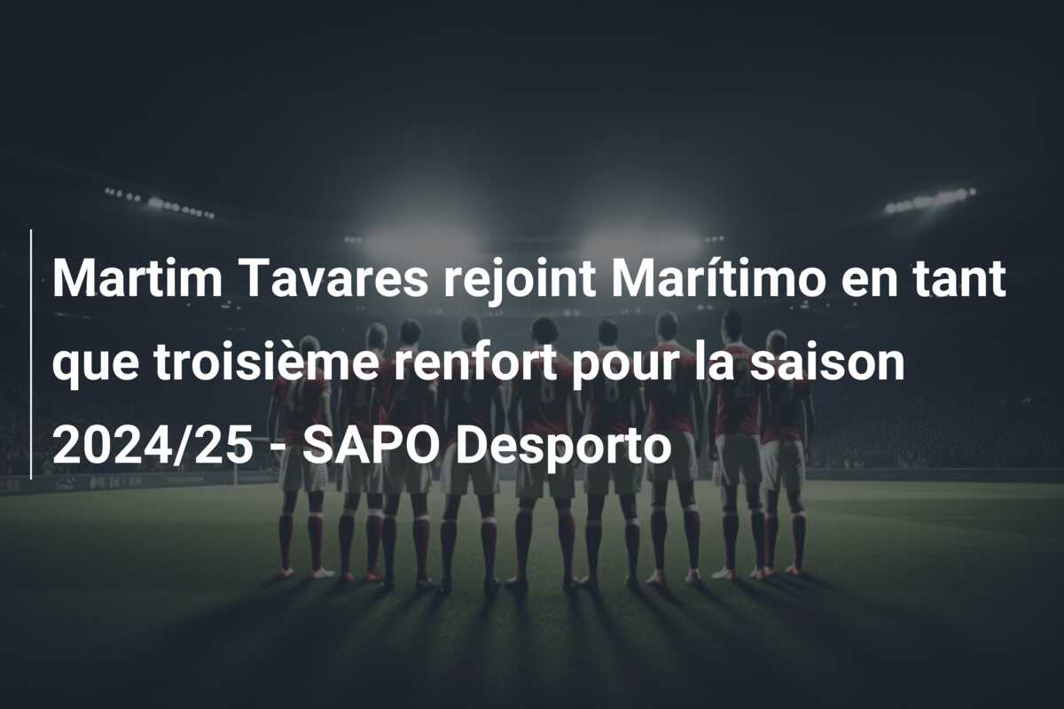 Martim Tavares rejoint Marítimo en tant que troisième renfort pour la saison 2024/25 – SAPO Desporto