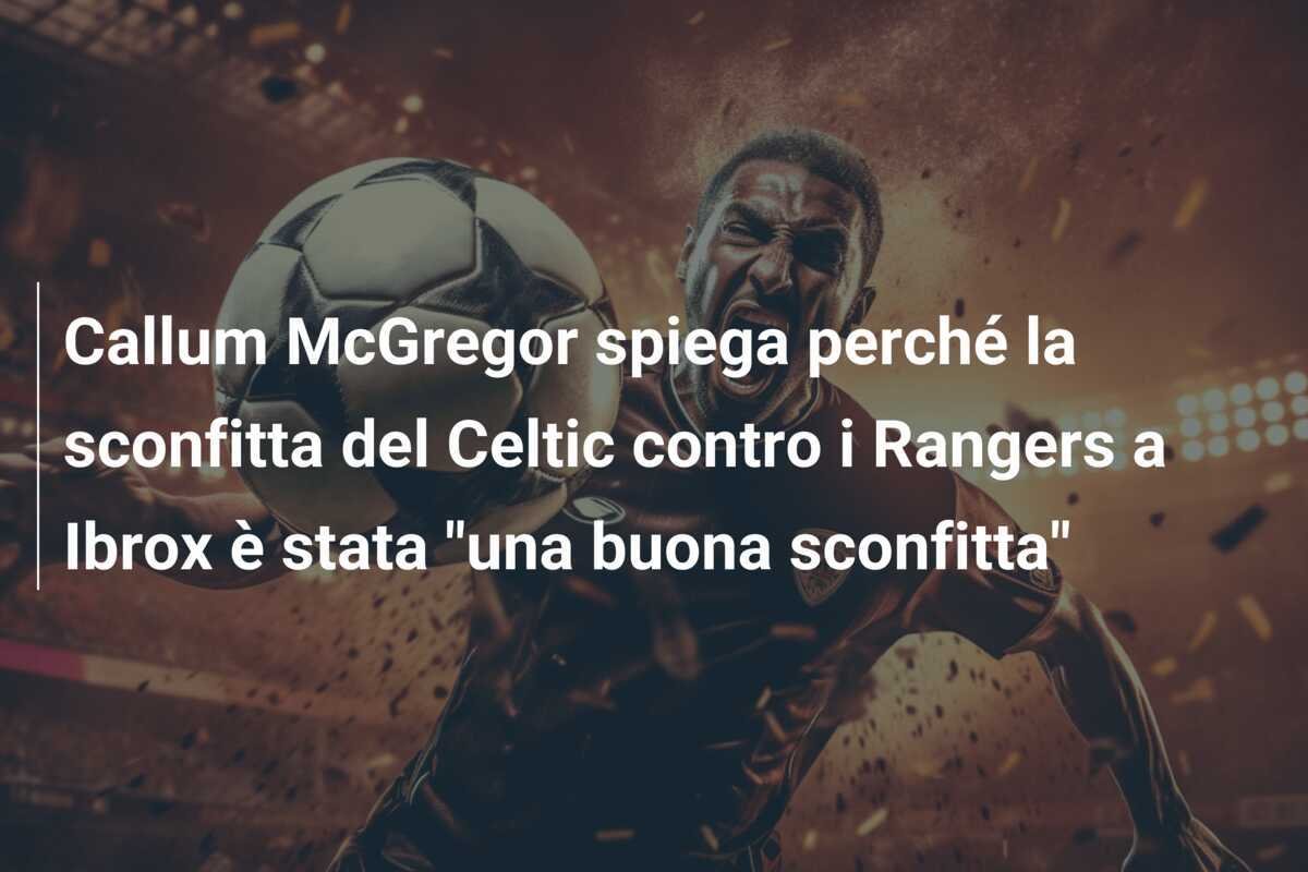 Callum McGregor spiega perché la sconfitta del Celtic contro i Rangers a Ibrox è stata "una buona sconfitta"