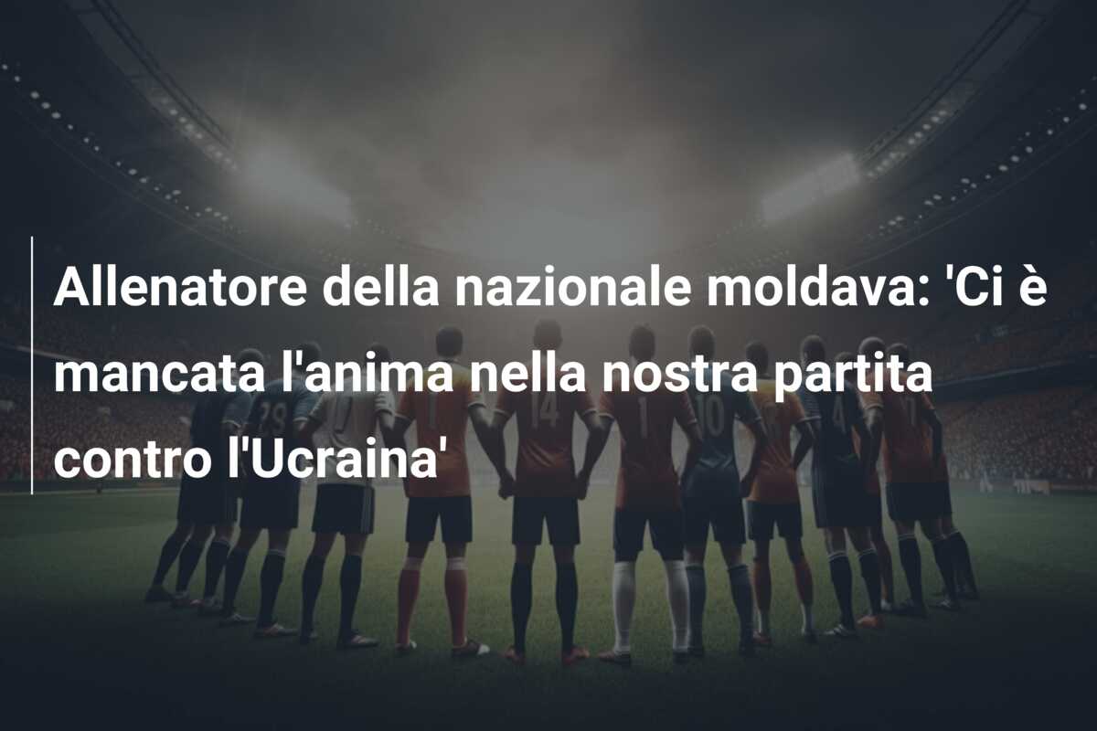 Allenatore della nazionale moldava: ‘Ci è mancata l’anima nella nostra partita contro l’Ucraina’