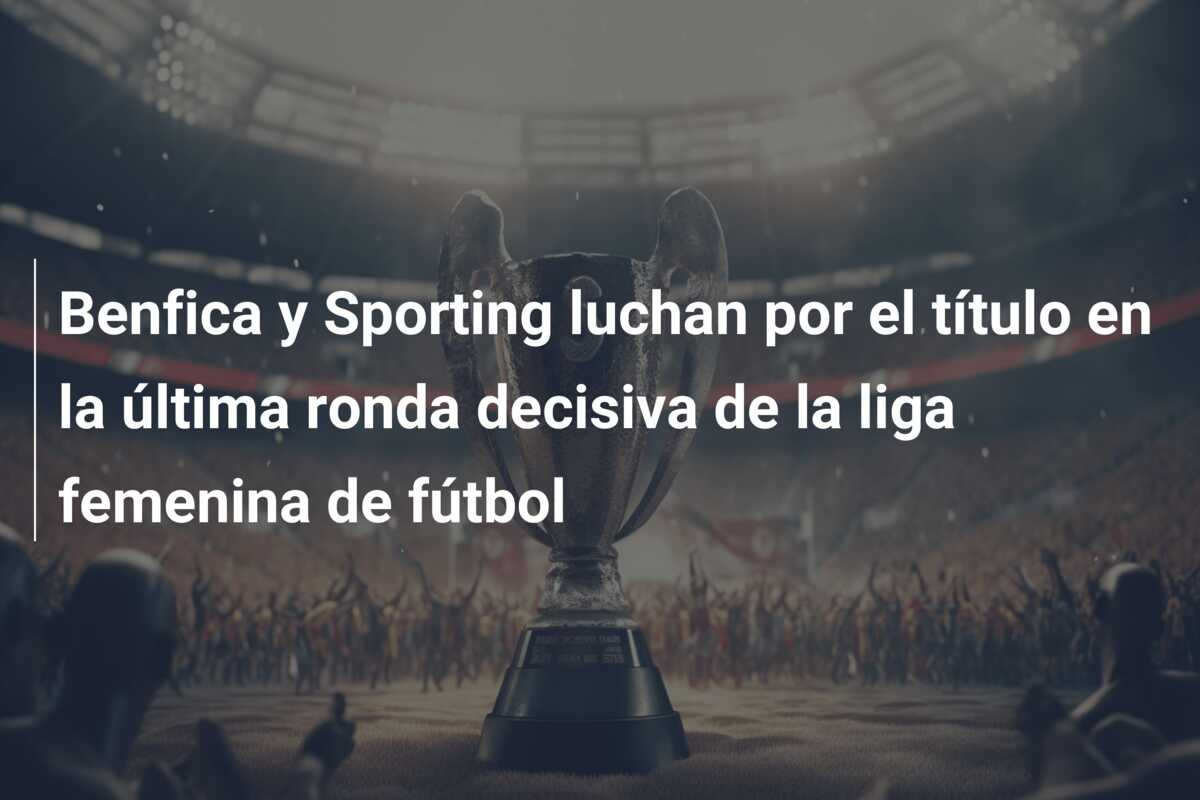 Benfica y Sporting luchan por el título en la última ronda decisiva de la liga femenina de fútbol
