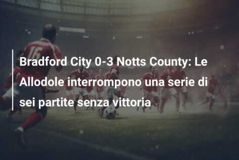 Bradford City 0-3 Notts County: Le Allodole interrompono una serie di sei partite senza vittoria