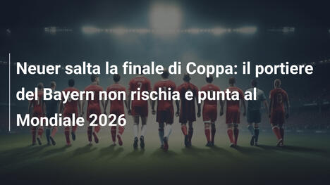 Neuer salta la finale di Coppa: il portiere del Bayern non rischia e punta al Mondiale 2026