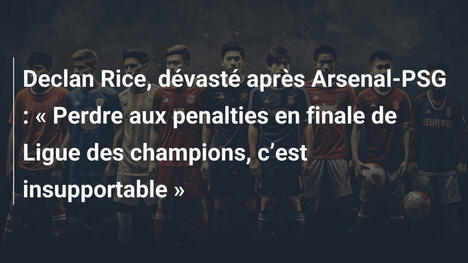 Declan Rice, dévasté après Arsenal-PSG : " Perdre aux penalties en finale de Ligue des champions, c"est insupportable "