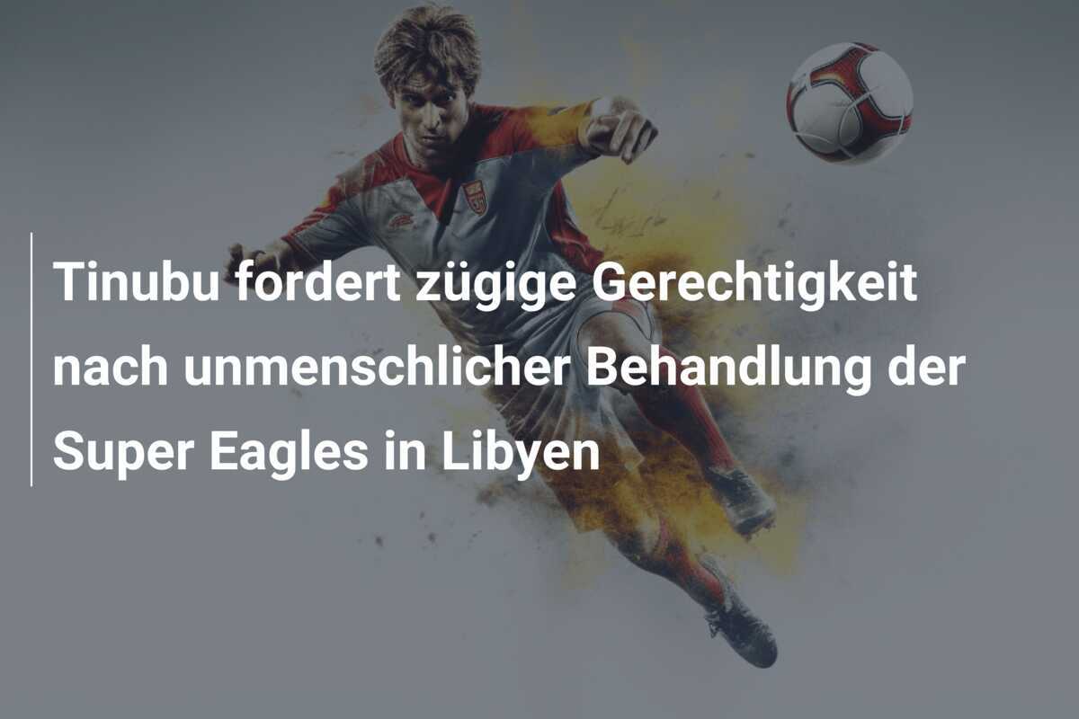 Tinubu fordert zügige Gerechtigkeit nach unmenschlicher Behandlung der Super Eagles in Libyen