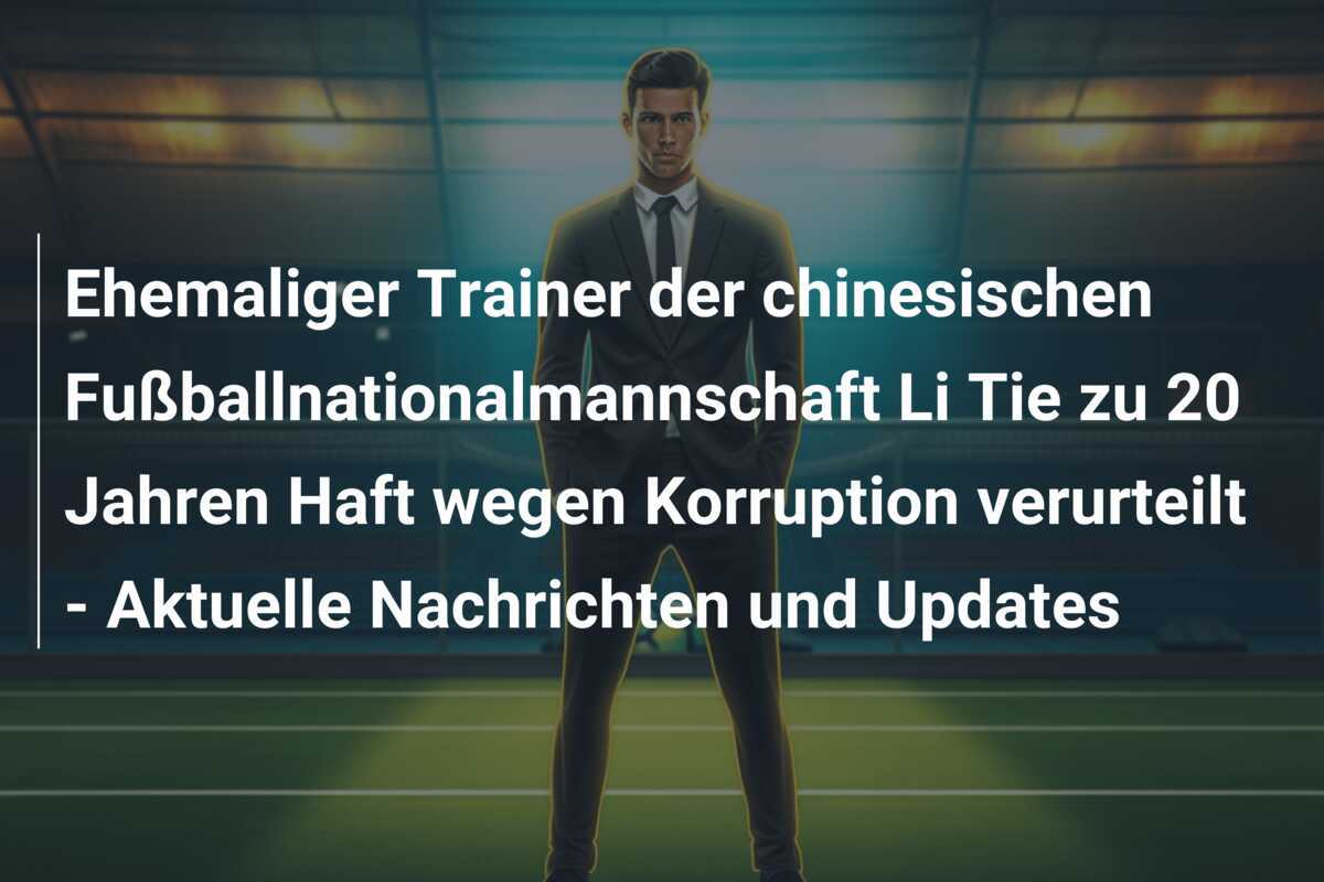 Ehemaliger Trainer der chinesischen Fußballnationalmannschaft Li Tie zu 20 Jahren Haft wegen Korruption verurteilt - Aktuelle Nachrichten und Updates
