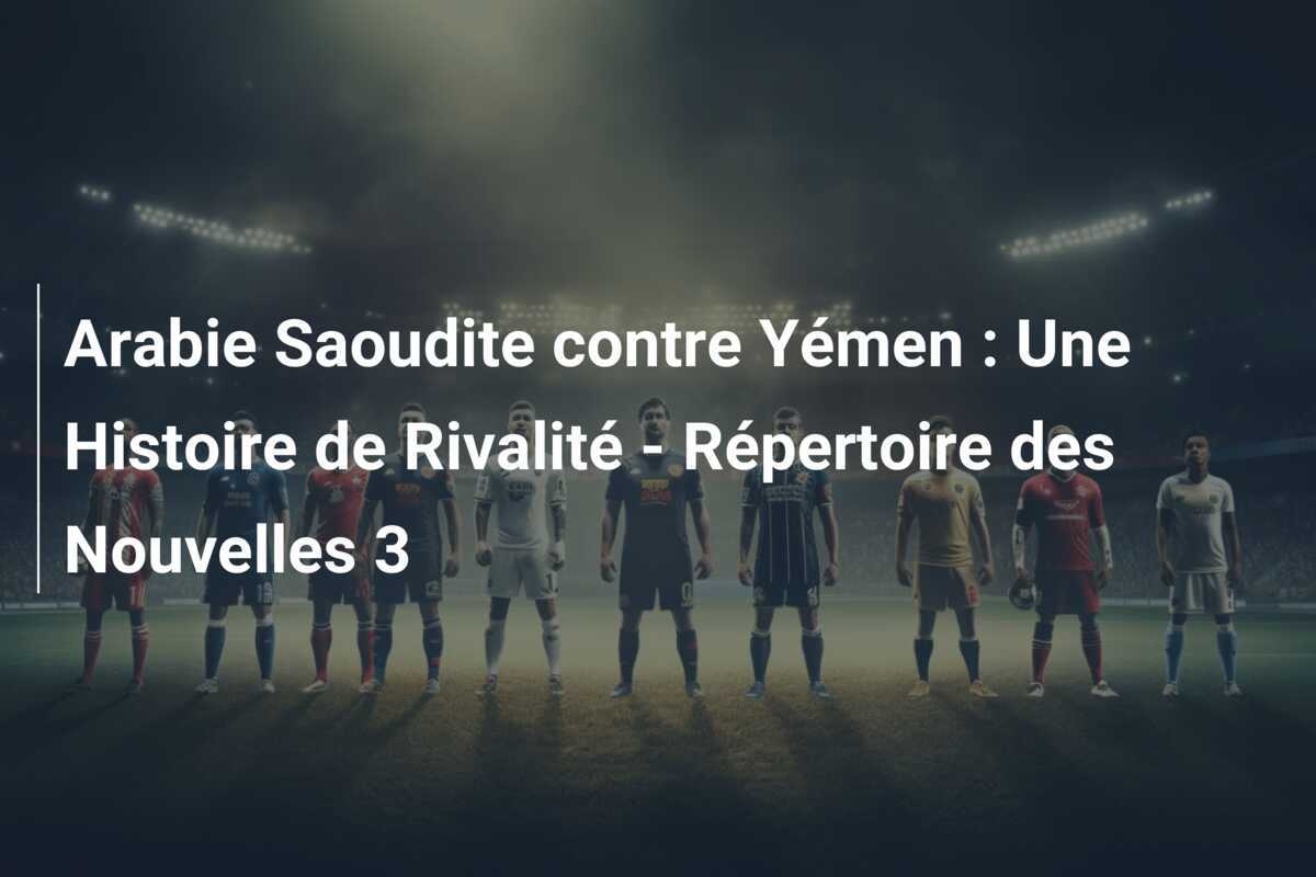 Arabie Saoudite contre Yémen : Une Histoire de Rivalité - Répertoire des Nouvelles 3