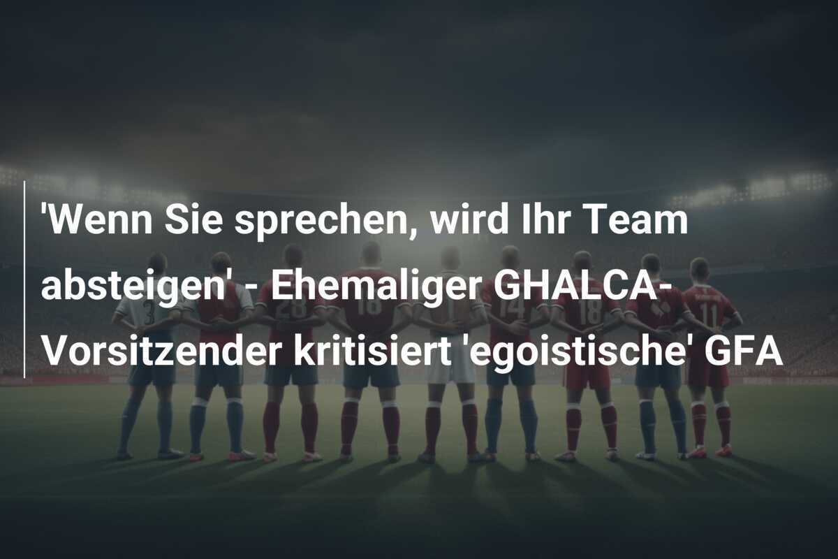 'Wenn Sie sprechen, wird Ihr Team absteigen' - Ehemaliger GHALCA-Vorsitzender kritisiert 'egoistische' GFA