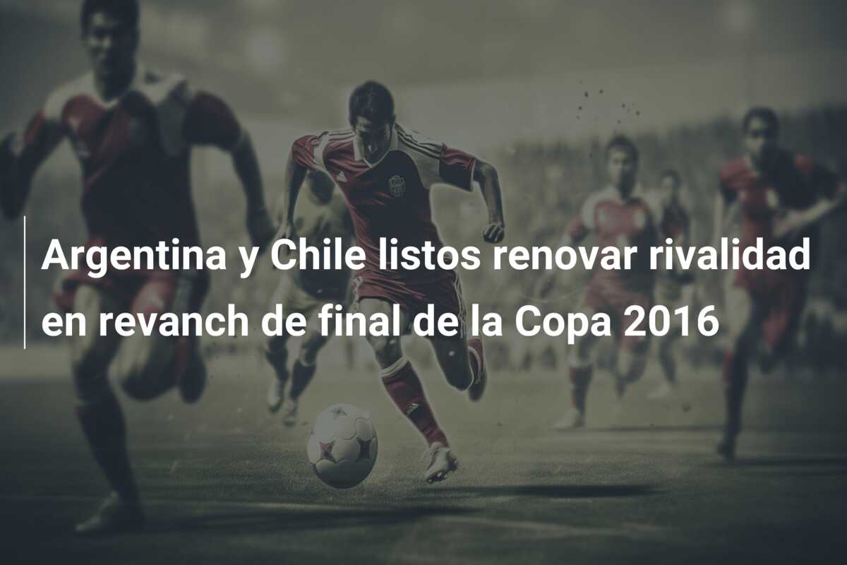 Argentina y Chile listos renovar rivalidad en revanch de final de la Copa 2016