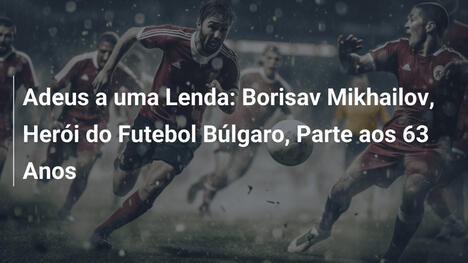 Adeus a uma Lenda: Borisav Mikhailov, Herói do Futebol Búlgaro, Parte aos 63 Anos