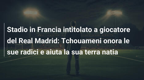Stadio in Francia intitolato a giocatore del Real Madrid: Tchouameni onora le sue radici e aiuta la sua terra natia