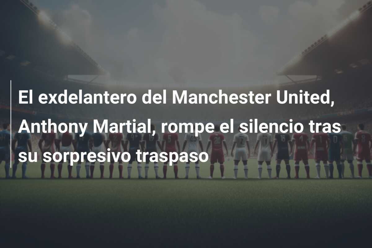 El exdelantero del Manchester United, Anthony Martial, rompe el silencio tras su sorpresivo traspaso