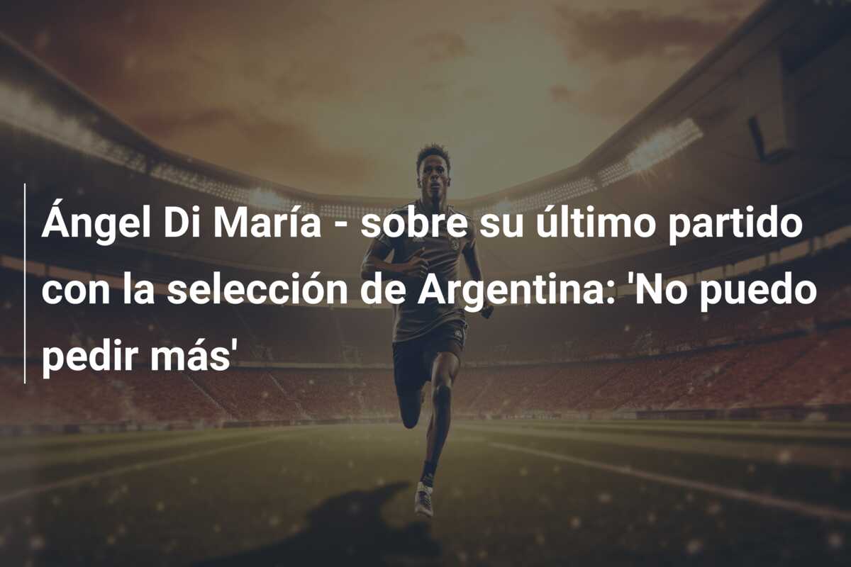 Ángel Di María – sobre su último partido con la selección de Argentina: ‘No puedo pedir más’