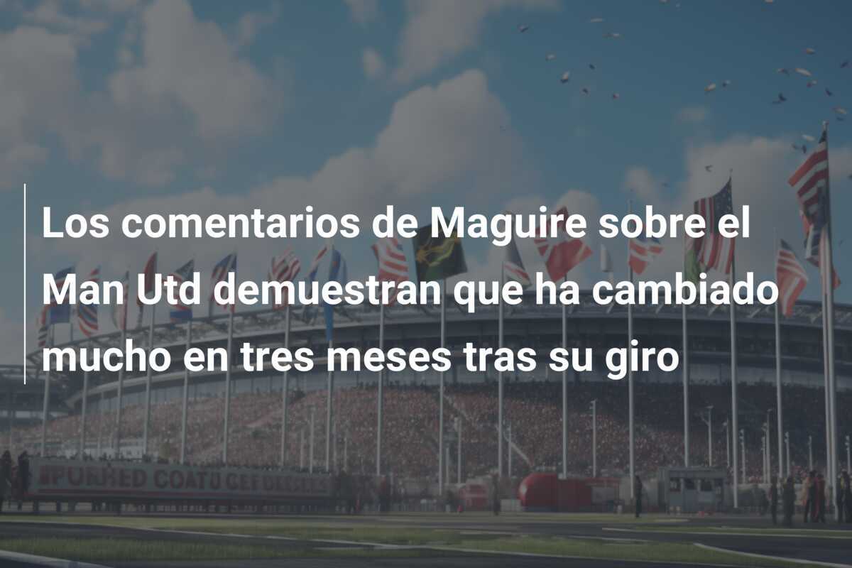Los comentarios de Maguire sobre el Man Utd demuestran que ha cambiado mucho en tres meses tras su giro