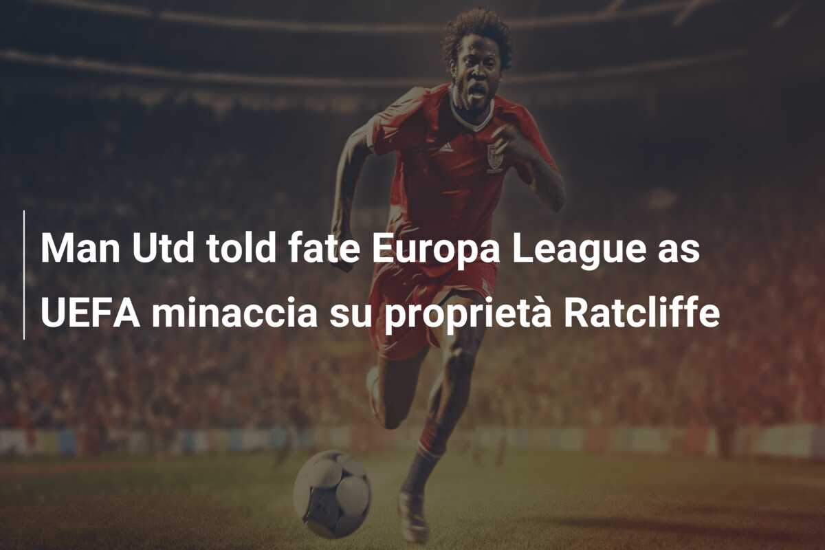 Man Utd told fate Europa League as UEFA minaccia su proprietà Ratcliffe