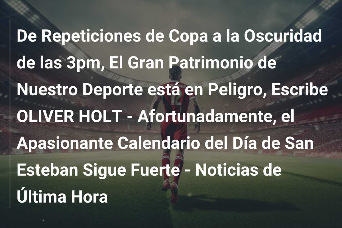 De Repeticiones de Copa a la Oscuridad de las 3pm, El Gran Patrimonio de Nuestro Deporte está en Peligro, Escribe OLIVER HOLT - Afortunadamente, el Apasionante Calendario del Día de San Esteban Sigue Fuerte - Noticias de Última Hora