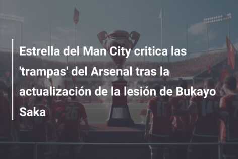 Estrella del Man City critica las ‘trampas’ del Arsenal tras la actualización de la lesión de Bukayo Saka