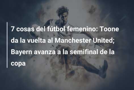 7 cosas del fútbol femenino: Toone da la vuelta al Manchester United; Bayern avanza a la semifinal de la copa
