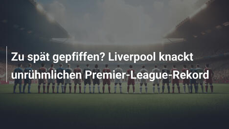 Zu spät gepfiffen? Liverpool knackt unrühmlichen Premier-League-Rekord