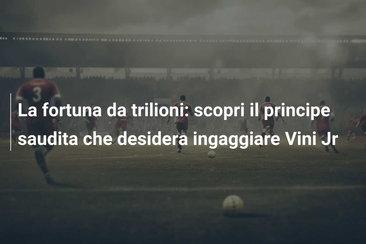 La fortuna da trilioni: scopri il principe saudita che desidera ingaggiare Vini Jr