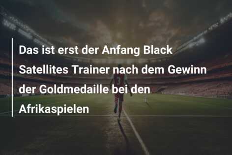 Das ist erst der Anfang Black Satellites Trainer nach dem Gewinn der Goldmedaille bei den Afrikaspielen