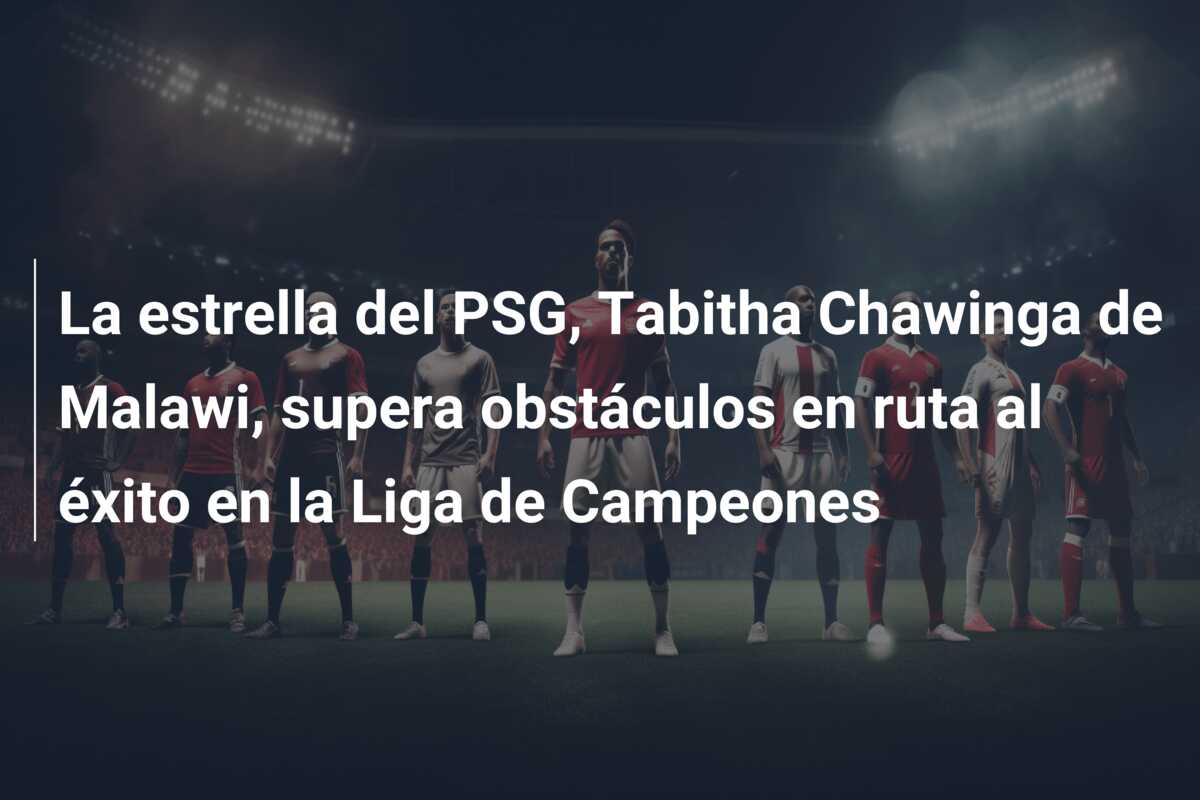 La estrella del PSG, Tabitha Chawinga de Malawi, supera obstáculos en ruta al éxito en la Liga de Campeones