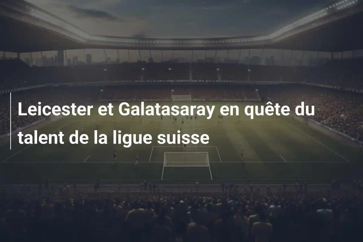 Leicester et Galatasaray en quête du talent de la ligue suisse