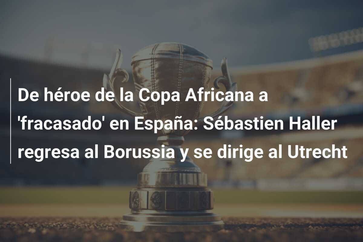 De héroe de la Copa Africana a 'fracasado' en España: Sébastien Haller regresa al Borussia y se dirige al Utrecht