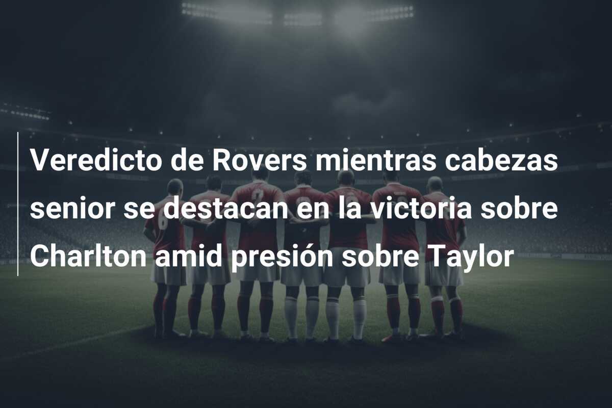 Veredicto de Rovers mientras cabezas senior se destacan en la victoria sobre Charlton amid presión sobre Taylor