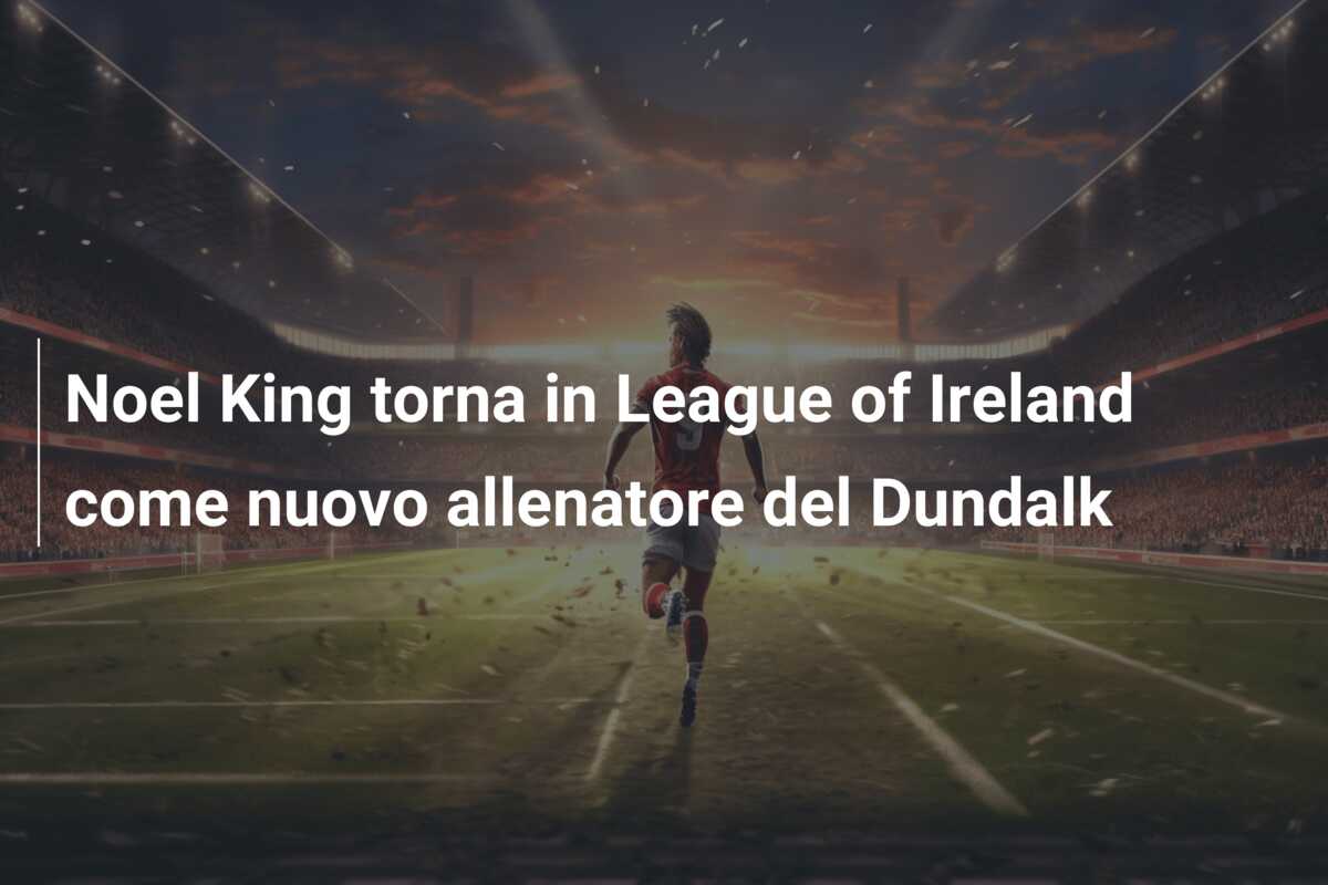 Noel King torna in League of Ireland come nuovo allenatore del Dundalk