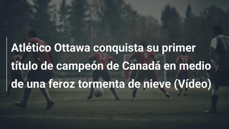 Atlético Ottawa conquista su primer título de campeón de Canadá en medio de una feroz tormenta de nieve (Vídeo)