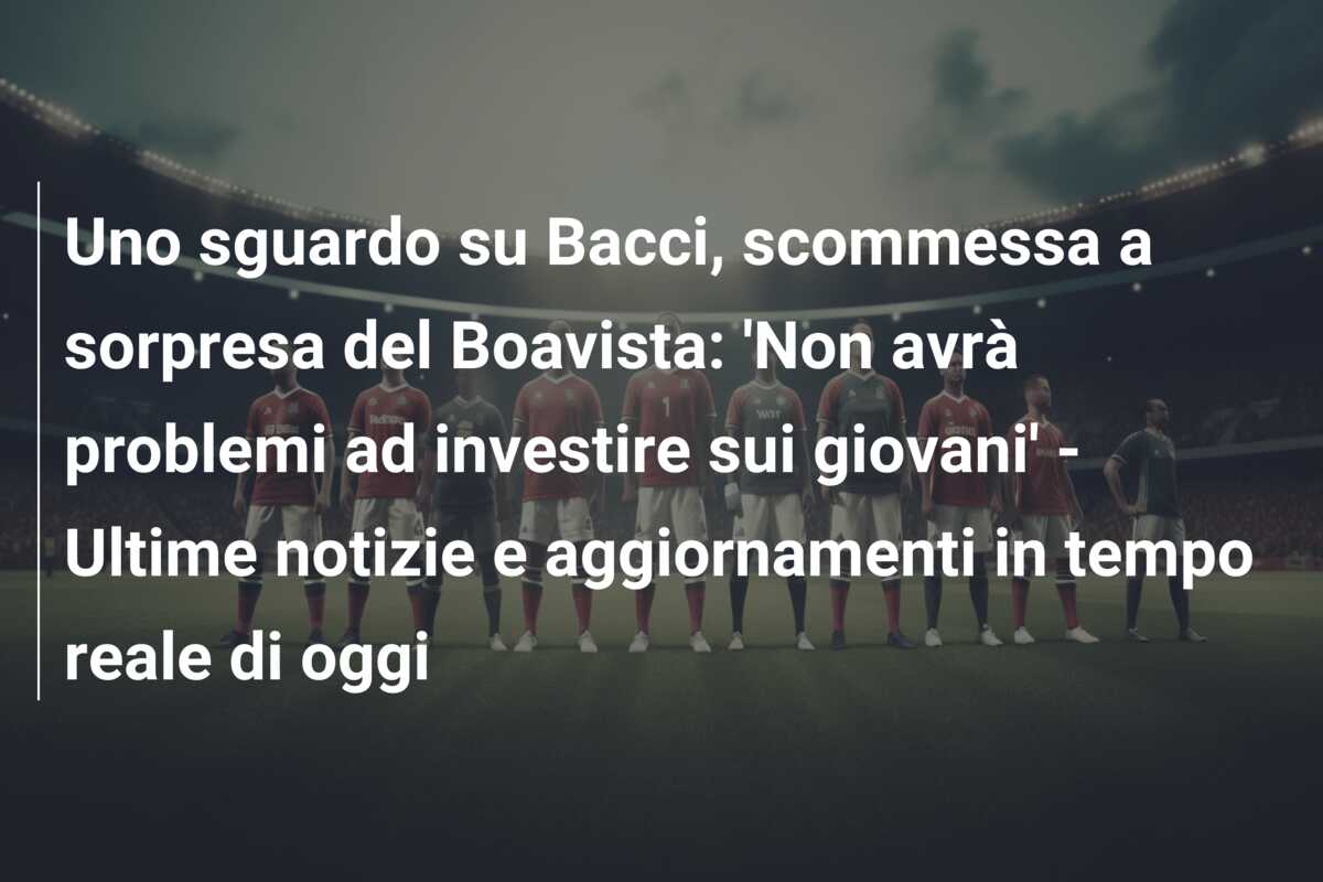 Uno sguardo su Bacci, scommessa a sorpresa del Boavista: ‘Non avrà problemi ad investire sui giovani’ – Ultime notizie e aggiornamenti in tempo reale di oggi