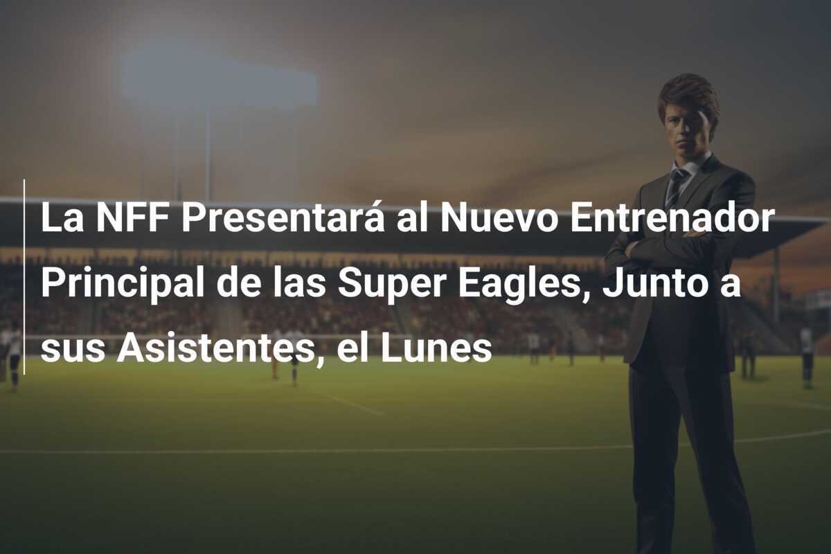 La NFF Presentará al Nuevo Entrenador Principal de las Super Eagles, Junto a sus Asistentes, el Lunes