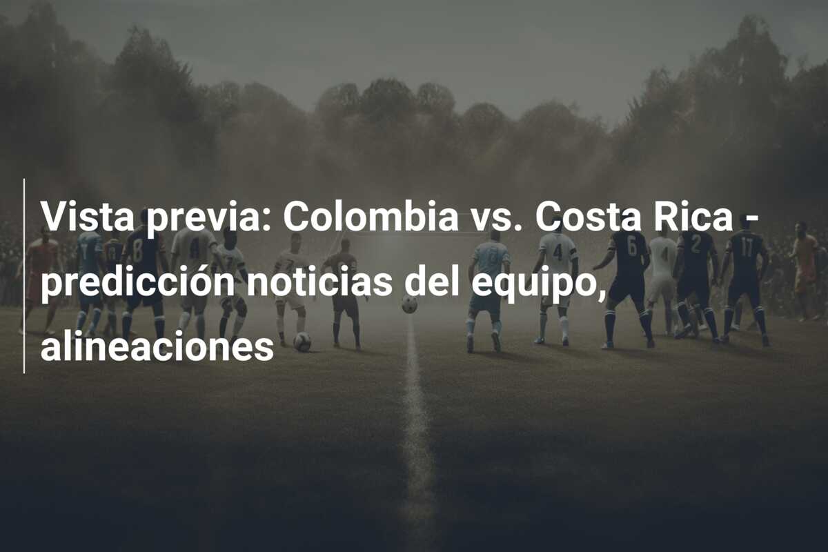 Vista previa: Colombia vs. Costa Rica – predicción noticias del equipo, alineaciones
