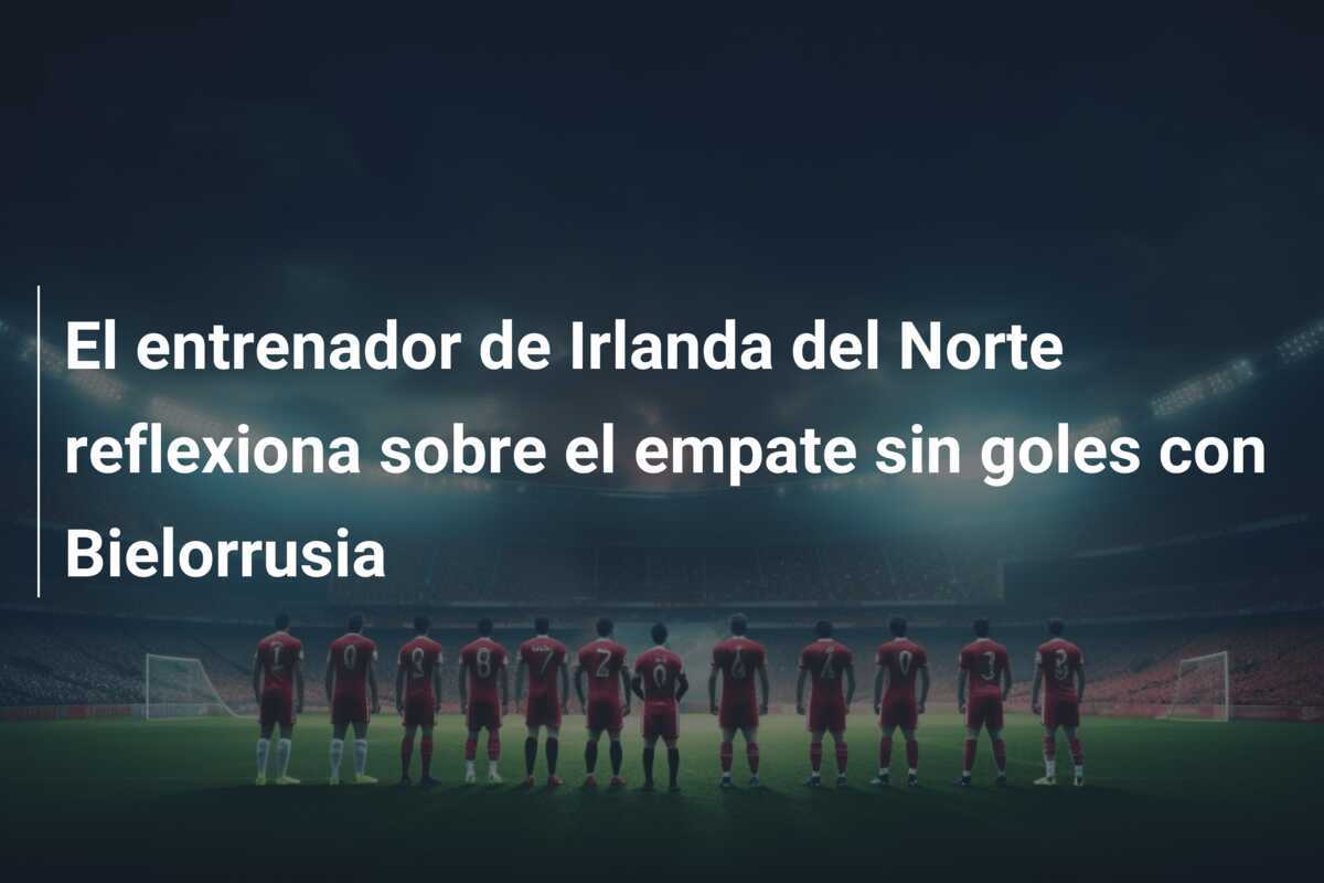 El entrenador de Irlanda del Norte reflexiona sobre el empate sin goles con Bielorrusia