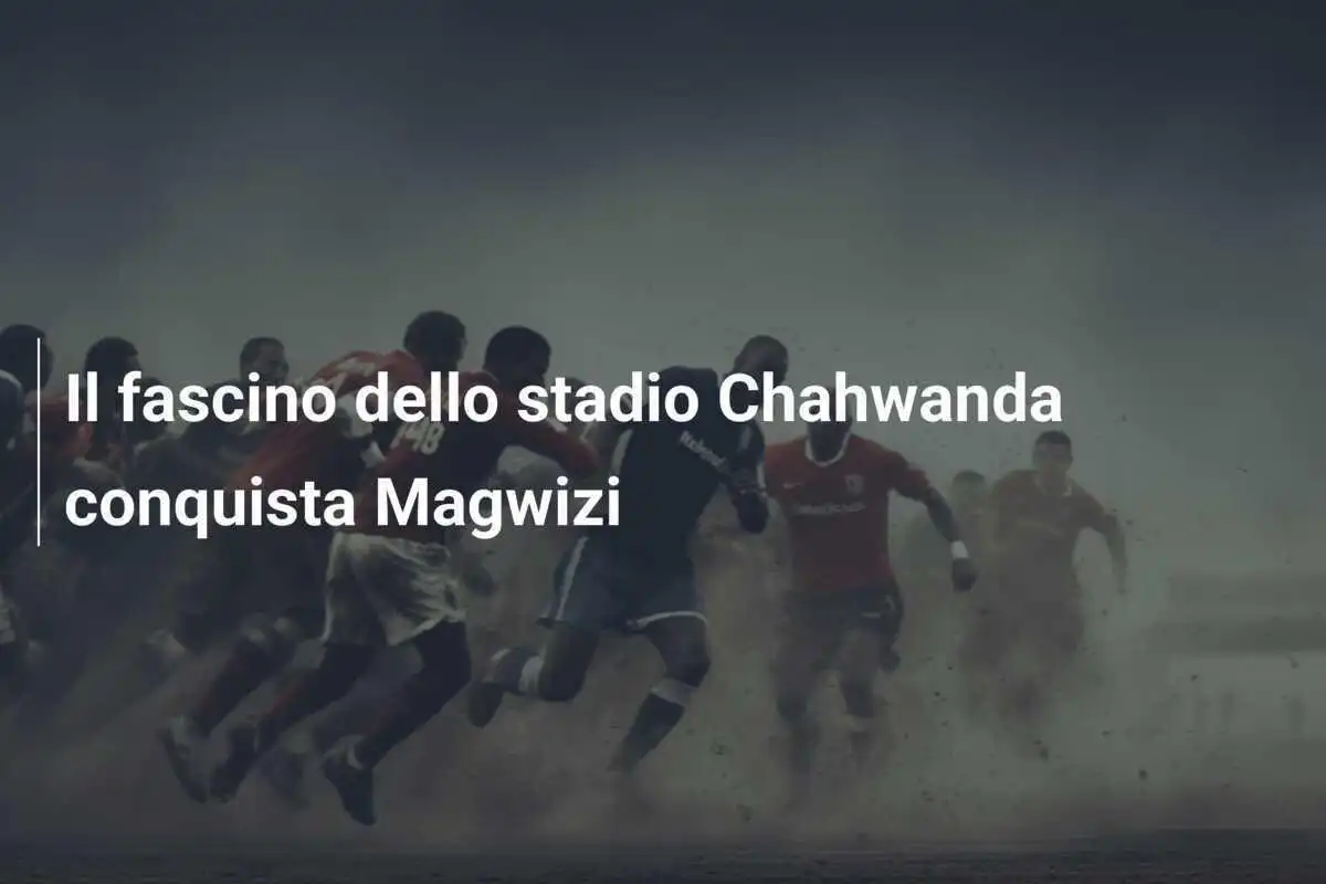 Il fascino dello stadio Chahwanda conquista Magwizi