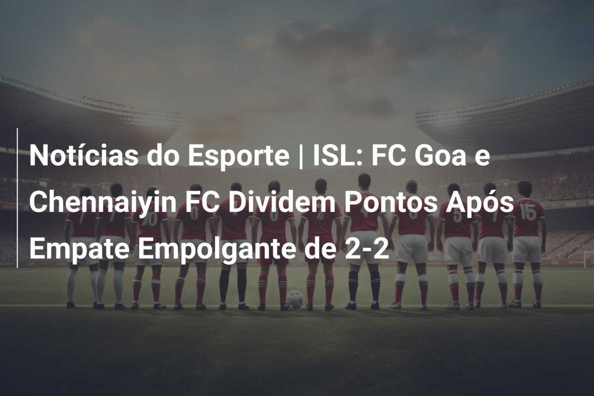 Notícias do Esporte | ISL: FC Goa e Chennaiyin FC Dividem Pontos Após Empate Empolgante de 2-2