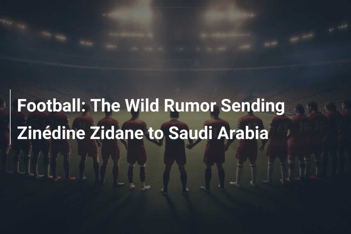 Football The Wild Rumor Sending Zinédine Zidane to Saudi Arabia
