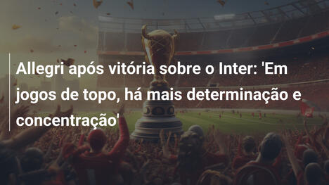 Allegri após vitória sobre o Inter: 'Em jogos de topo, há mais determinação e concentração'