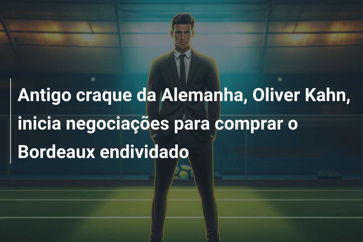 Antigo craque da Alemanha, Oliver Kahn, inicia negociações para comprar o Bordeaux endividado
