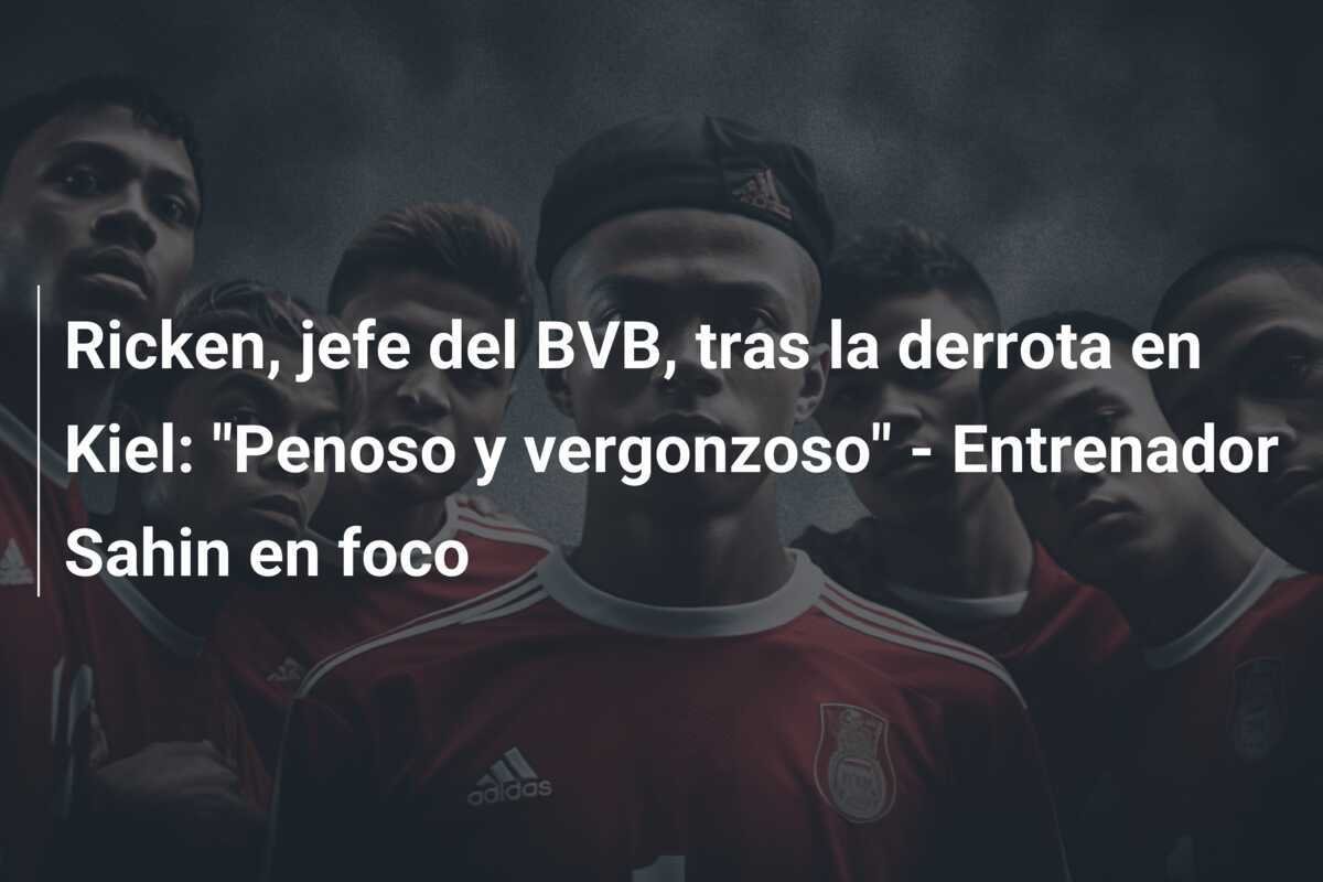 Ricken, jefe del BVB, tras la derrota en Kiel: "Penoso y vergonzoso" - Entrenador Sahin en foco
